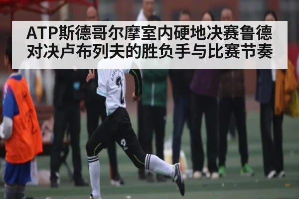 ATP斯德哥尔摩室内硬地决赛鲁德对决卢布列夫的胜负手与比赛节奏